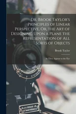 Dr. Brook Taylor's Principles of Linear Perspective, Or, the Art of Designing Upon a Plane the Representation of All Sorts of Objects