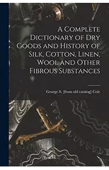 A Complete Dictionary of dry Goods and History of Silk, Cotton, Linen, Wool and Other Fibrous Substances
