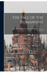 The Fall of the Romanoffs; How the Ex-Empress & Rasputine Caused the Russian Revolution
