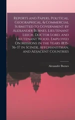 Reports and Papers, Political, Geographical, & Commercial Submitted to Government by Alexander Burnes, Lieutenant Leech, Doctor Lord, and Lieutenant Wood, Employed On Missions in the Years 1835-36-37