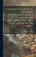 A Treatise On Optical Drawing Instruments. Also a Method of Preserving Pictures in Oil and in Water Colours