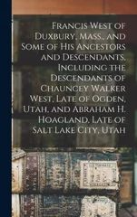 Francis West of Duxbury, Mass., and Some of His Ancestors and Descendants, Including the Descendants of Chauncey Walker West, Late of Ogden, Utah, and Abraham H. Hoagland, Late of Salt Lake City, Utah