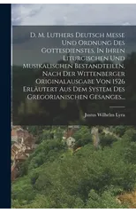 D. M. Luthers Deutsch Messe Und Ordnung Des Gottesdienstes, In Ihren Liturgischen Und Musikalischen Bestandteilen, Nach Der Wittenberger Originalausgabe Von 1526 Erlautert Aus Dem System Des Gregorian