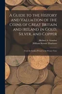 A Guide to the History and Valuation of the Coins of Great Britain and Ireland in Gold, Silver, and Copper