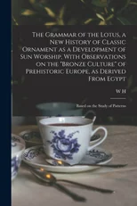 The Grammar of the Lotus, a new History of Classic Ornament as a Development of Sun Worship, With Observations on the "Bronze Culture" of Prehistoric Europe, as Derived From Egypt; Based on the Study