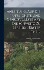 Anleitung, auf die nutzlichste und genussvollste Art die Schweitz zu bereisen. Erster Theil