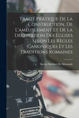 Traite Pratique De La Construction, De L'ameublement Et De La Decoration Des Eglises Selon Les Regles Canoniques Et Les Traditions Romaines