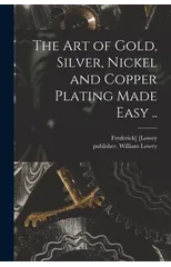 The Art of Gold, Silver, Nickel and Copper Plating Made Easy ..