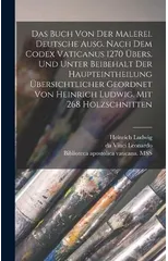 Das Buch von der Malerei. Deutsche Ausg. Nach dem codex vaticanus 1270 ubers. und unter Beibehalt der Haupteintheilung ubersichtlicher geordnet von Heinrich Ludwig. Mit 268 Holzschnitten