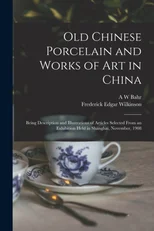 Old Chinese Porcelain and Works of art in China; Being Description and Illustrations of Articles Selected From an Exhibition Held in Shanghai, November, 1908