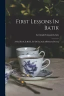 First Lessons In Batik; A Handbook In Batik, Tie-dyeing And All Pattern Dyeing