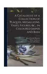 A Catalogue of a Collection of Plaques, Medallions, Vases, Figures, &c., in Coloured Jasper and Basa