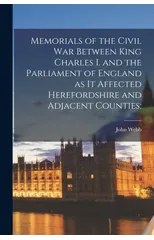 Memorials of the Civil war Between King Charles I. and the Parliament of England as it Affected Herefordshire and Adjacent Counties;