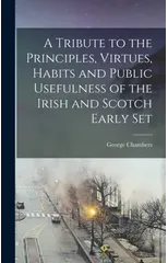 A Tribute to the Principles, Virtues, Habits and Public Usefulness of the Irish and Scotch Early Set