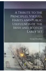 A Tribute to the Principles, Virtues, Habits and Public Usefulness of the Irish and Scotch Early Set