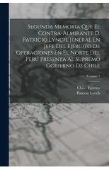 Segunda Memoria Que El Contra-Almirante D. Patricio Lynch, Jeneral En Jefe Del Ejercito De Operaciones En El Norte Del Peru Presenta Al Supremo Gobierno De Chile; Volume 1