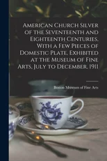 American Church Silver of the Seventeenth and Eighteenth Centuries, With a few Pieces of Domestic Plate, Exhibited at the Museum of Fine Arts, July to December, 1911