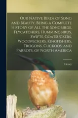 Our Native Birds of Song and Beauty, Being a Complete History of all the Songbirds, Flycatchers, Hummingbirds, Swifts, Goatsuckers, Woodpeckers, Kingfishers, Trogons, Cuckoos, and Parrots, of North Am