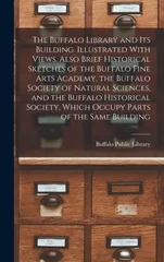 The Buffalo Library and its Building. Illustrated With Views. Also Brief Historical Sketches of the Buffalo Fine Arts Academy, the Buffalo Society of Natural Sciences, and the Buffalo Historical Socie