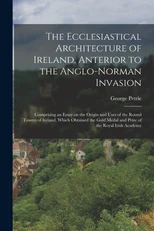 The Ecclesiastical Architecture of Ireland, Anterior to the Anglo-Norman Invasion; Comprising an Essay on the Origin and Uses of the Round Towers of Ireland, Which Obtained the Gold Medal and Prize of