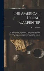 The American House-carpenter; a Treatise Upon Architecture, Cornices and Mouldings, Framing, Doors, Windows, and Stairs. Together With the Most Important Principles of Practical Geometry