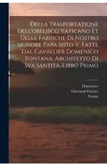 Della trasportatione dell'obelisco vaticano et delle fabriche di nostro signore papa Sisto V, fatte dal cavallier Domenico Fontana, architetto di Sva Santita, libro primo