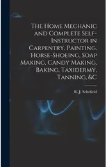 The Home Mechanic and Complete Self-instructor in Carpentry, Painting, Horse-shoeing, Soap Making, Candy Making, Baking, Taxidermy, Tanning, &c