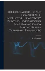 The Home Mechanic and Complete Self-instructor in Carpentry, Painting, Horse-shoeing, Soap Making, Candy Making, Baking, Taxidermy, Tanning, &c