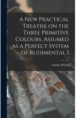 A new Practical Treatise on the Three Primitive Colours, Assumed as a Perfect System of Rudimental I