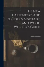 The New Carpenter's and Builder's Assistant, and Wood Worker's Guide