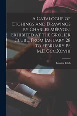 A Catalogue of Etchings and Drawings by Charles Meryon, Exhibited at the Grolier Club ... From January 28 to February 19, M.D.Ccc.Xcviii