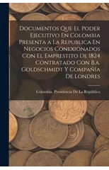 Documentos Que El Poder Ejecutivo En Colombia Presenta a La Republica En Negocios Conexionados Con El Emprestito De 1824 Contratado Con B.a. Goldschmidt Y Compania De Londres