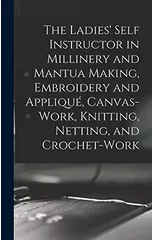 The Ladies' Self Instructor in Millinery and Mantua Making, Embroidery and Applique, Canvas-work, Knitting, Netting, and Crochet-work