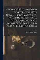 The Book of Lumber Shed Construction for Retail Lumber Yards, etc. Also Lime Houses, Coal Sheds, Sash and Door Rooms, Offices and Shed and Yard Conveniences