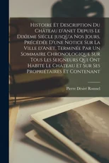 Histoire et description du chateau d'Anet depuis le dixieme siecle jusqu'a nos jours, precedee d'une notice sur la ville d'Anet, terminee par un sommaire chronologique sur tous les seigneurs qui ont h