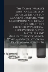 The Cabinet-Maker's Assistant, a Series of Original Designs for Modern Furniture, With Descriptions and Details of Construction, Preceded by Practical Observations on the Materials and Manufacture of
