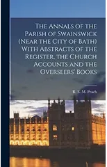 The Annals of the Parish of Swainswick (near the City of Bath) With Abstracts of the Register, the Church Accounts and the Overseers' Books