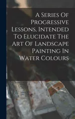 A Series Of Progressive Lessons, Intended To Elucidate The Art Of Landscape Painting In Water Colours