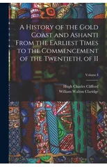 A History of the Gold Coast and Ashanti from the Earliest Times to the Commencement of the Twentieth, of II; Volume I