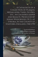 A Catalogue of a Collection of Plaques, Medallions, Vases, Figures, etc., in Coloured Jasper and Basalte, Produced by Josiah Wedgwood, F.R .S., at Etruria, in the County of Stafford, England, 1760-179