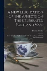 A New Elucidation Of The Subjects On The Celebrated Portland Vase