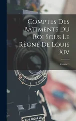 Comptes Des Batiments Du Roi Sous Le Regne De Louis Xiv; Volume 4