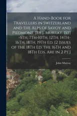 A Hand-Book for Travellers in Switzerland and the Alps of Savoy and Piedmont. [By J. Murray. 1St] -5Th, 7Th-10Th, 12Th, 14Th-16Th, 18Th, 19Th Ed. [2 Issues of the 18Th Ed. the 16Th and 18Th Eds. Are i