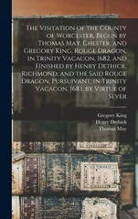 The Visitation of the County of Worcester, Begun by Thomas May, Chester, and Gregory King, Rouge Dragon, in Trinity Vacacon, 1682, and Finished by Henry Dethick, Richmond, and the Said Rouge Dragon, P