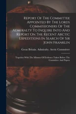 Report Of The Committee Appointed By The Lords Commissioners Of The Admiralty To Inquire Into And Report On The Recent Arctic Expeditions In Search Of Sir John Franklin