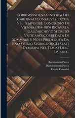 Corrispondenza Inedita Dei Cardinali Consalvi E Pacca Nel Tempo Del Congresso Di Vienna (1814-1815) Ricavata Dall'archivio Secreto Vaticano, Corredata Di Sommarii E Note Prededuta Da Uno Studio Storic