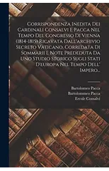 Corrispondenza Inedita Dei Cardinali Consalvi E Pacca Nel Tempo Del Congresso Di Vienna (1814-1815) Ricavata Dall'archivio Secreto Vaticano, Corredata Di Sommarii E Note Prededuta Da Uno Studio Storic