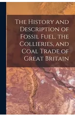 The History and Description of Fossil Fuel, the Collieries, and Coal Trade of Great Britain