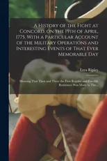 A History of the Fight at Concord, on the 19th of April, 1775. With a Particular Account of the Military Operations and Interesting Events of That Ever Memorable Day; Showing That Then and There the F