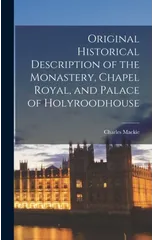 Original Historical Description of the Monastery, Chapel Royal, and Palace of Holyroodhouse